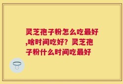灵芝孢子粉怎么吃最好,啥时间吃好？灵芝孢子粉什么时间吃最好