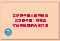 灵芝孢子粉治痔疮便血_灵芝孢子粉：有效治疗痔疮便血的天然疗法
