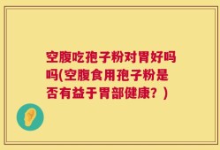 空腹吃孢子粉对胃好吗吗(空腹食用孢子粉是否有益于胃部健康？)