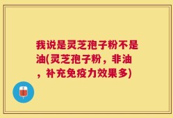 我说是灵芝孢子粉不是油(灵芝孢子粉，非油，补充免疫力效果多)