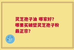 灵芝孢子油 哪家好？哪里买破壁灵芝孢子粉最正宗？