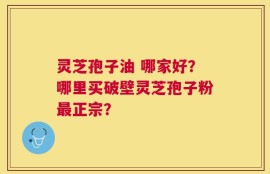 灵芝孢子油 哪家好？哪里买破壁灵芝孢子粉最正宗？