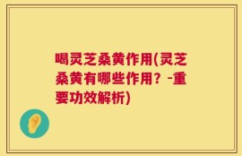 喝灵芝桑黄作用(灵芝桑黄有哪些作用？-重要功效解析)