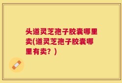 头道灵芝孢子胶囊哪里卖(道灵芝孢子胶囊哪里有卖？)