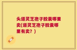 头道灵芝孢子胶囊哪里卖(道灵芝孢子胶囊哪里有卖？)