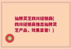 仙牌灵芝四川经销商(四川经销商推出仙牌灵芝产品，效果显著！)