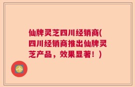 仙牌灵芝四川经销商(四川经销商推出仙牌灵芝产品，效果显著！)