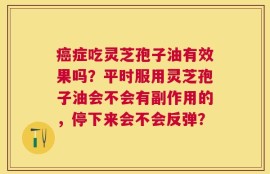 癌症吃灵芝孢子油有效果吗？平时服用灵芝孢子油会不会有副作用的，停下来会不会反弹？