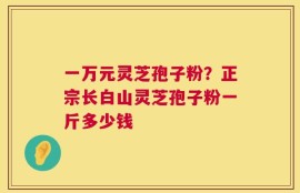 一万元灵芝孢子粉？正宗长白山灵芝孢子粉一斤多少钱