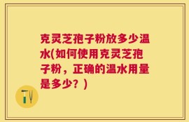 克灵芝孢子粉放多少温水(如何使用克灵芝孢子粉，正确的温水用量是多少？)
