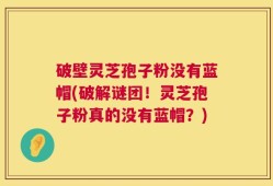 破壁灵芝孢子粉没有蓝帽(破解谜团！灵芝孢子粉真的没有蓝帽？)