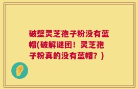 破壁灵芝孢子粉没有蓝帽(破解谜团！灵芝孢子粉真的没有蓝帽？)