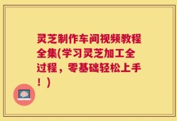 灵芝制作车间视频教程全集(学习灵芝加工全过程，零基础轻松上手！)