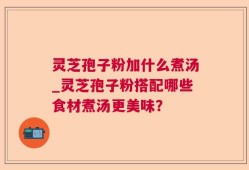灵芝孢子粉加什么煮汤_灵芝孢子粉搭配哪些食材煮汤更美味？