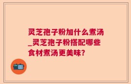灵芝孢子粉加什么煮汤_灵芝孢子粉搭配哪些食材煮汤更美味？