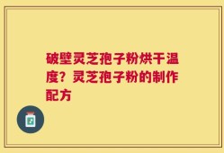 破壁灵芝孢子粉烘干温度？灵芝孢子粉的制作配方
