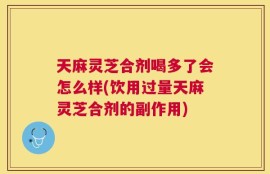 天麻灵芝合剂喝多了会怎么样(饮用过量天麻灵芝合剂的副作用)