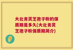 大北青灵芝孢子粉的保质期是多久(大北青灵芝孢子粉保质期简介)