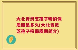 大北青灵芝孢子粉的保质期是多久(大北青灵芝孢子粉保质期简介)