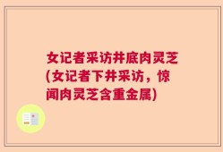 女记者采访井底肉灵芝(女记者下井采访，惊闻肉灵芝含重金属)