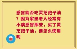 感冒能否吃灵芝孢子油？因为家里老人经常有小病感冒那些，买了灵芝孢子油，要怎么使用呢