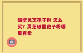 破壁灵芝孢子粉 怎么买？灵芝破壁孢子粉哪里有卖