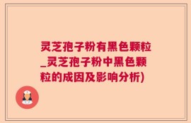 灵芝孢子粉有黑色颗粒_灵芝孢子粉中黑色颗粒的成因及影响分析)