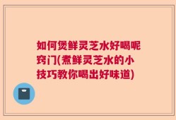 如何煲鲜灵芝水好喝呢窍门(煮鲜灵芝水的小技巧教你喝出好味道)