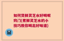 如何煲鲜灵芝水好喝呢窍门(煮鲜灵芝水的小技巧教你喝出好味道)
