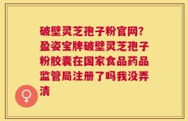 破壁灵芝孢子粉官网？盈姿宝牌破壁灵芝孢子粉胶囊在国家食品药品监管局注册了吗我没弄清