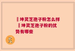 喆坤灵芝孢子粉怎么样 喆坤灵芝孢子粉的优势有哪些