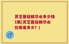 灵芝菌菇精华水多少钱1瓶(灵芝菌菇精华水价格是多少？)