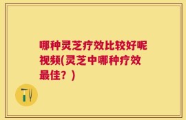 哪种灵芝疗效比较好呢视频(灵芝中哪种疗效最佳？)