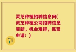 灵芝种植招聘信息网(灵芝种植公司招聘信息更新，机会难得，抓紧申请！)