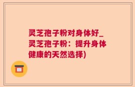 灵芝孢子粉对身体好_灵芝孢子粉：提升身体健康的天然选择)
