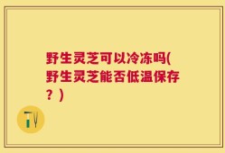 野生灵芝可以冷冻吗(野生灵芝能否低温保存？)