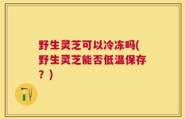 野生灵芝可以冷冻吗(野生灵芝能否低温保存？)