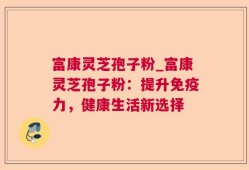 富康灵芝孢子粉_富康灵芝孢子粉：提升免疫力，健康生活新选择