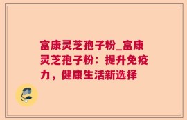 富康灵芝孢子粉_富康灵芝孢子粉：提升免疫力，健康生活新选择