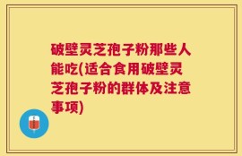 破壁灵芝孢子粉那些人能吃(适合食用破壁灵芝孢子粉的群体及注意事项)