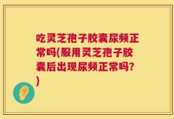 吃灵芝孢子胶囊尿频正常吗(服用灵芝孢子胶囊后出现尿频正常吗？)
