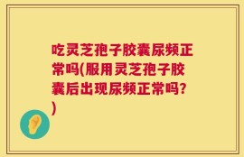 吃灵芝孢子胶囊尿频正常吗(服用灵芝孢子胶囊后出现尿频正常吗？)