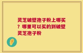 灵芝破壁孢子粉上哪买？哪里可以买的到破壁灵芝孢子粉