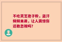 不吃灵芝孢子粉，盗汗频频来袭，让人震惊你还敢忽视吗？