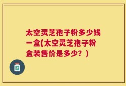 太空灵芝孢子粉多少钱一盒(太空灵芝孢子粉盒装售价是多少？)