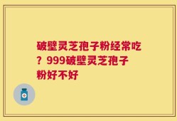 破壁灵芝孢子粉经常吃？999破壁灵芝孢子粉好不好
