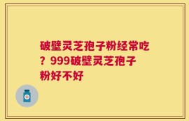 破壁灵芝孢子粉经常吃？999破壁灵芝孢子粉好不好