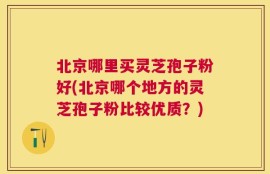 北京哪里买灵芝孢子粉好(北京哪个地方的灵芝孢子粉比较优质？)