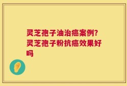 灵芝孢子油治癌案例？灵芝孢子粉抗癌效果好吗