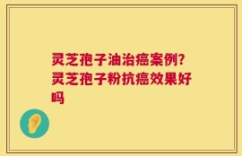 灵芝孢子油治癌案例？灵芝孢子粉抗癌效果好吗